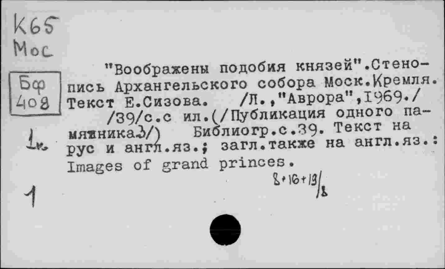 ﻿kèS"
Мес
—---- ’’Воображены подобия князей".Стено-
оср пись Архангельского собора Моск.Кремля. 4oß Текст Е.Сизова. /Л. /’Аврора”,1969«/ -----/39/с«с ил.(/Публикация одного па-
1 мя«ника2>/) Библиогр.с.39« Текст на рус и англ.яз.; загл.также на англ.яз.: Images of grand princes.